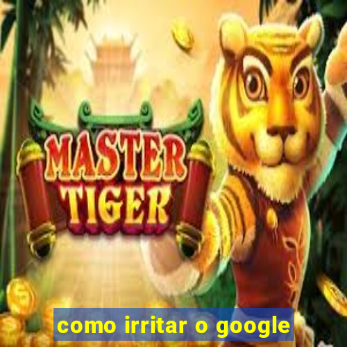 como irritar o google